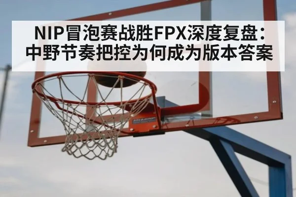 NIP冒泡赛战胜FPX深度复盘：中野节奏把控为何成为版本答案